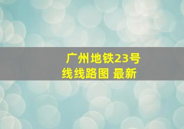 广州地铁23号线线路图 最新